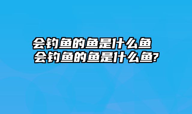 会钓鱼的鱼是什么鱼 会钓鱼的鱼是什么鱼?