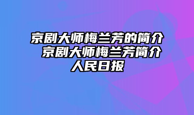 京剧大师梅兰芳的简介 京剧大师梅兰芳简介人民日报