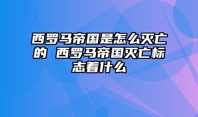 西罗马帝国是怎么灭亡的 西罗马帝国灭亡标志着什么