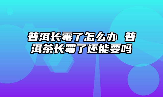 普洱长霉了怎么办 普洱茶长霉了还能要吗