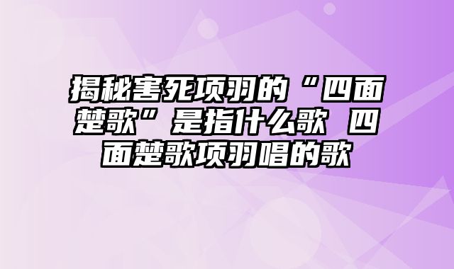 揭秘害死项羽的“四面楚歌”是指什么歌 四面楚歌项羽唱的歌