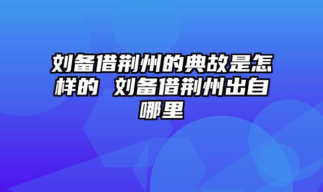 刘备借荆州的典故是怎样的 刘备借荆州出自哪里