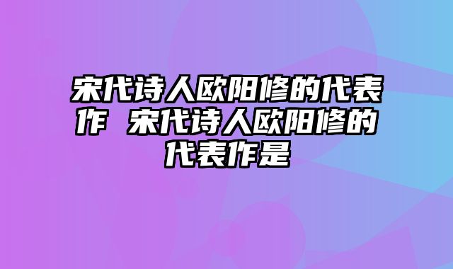 宋代诗人欧阳修的代表作 宋代诗人欧阳修的代表作是