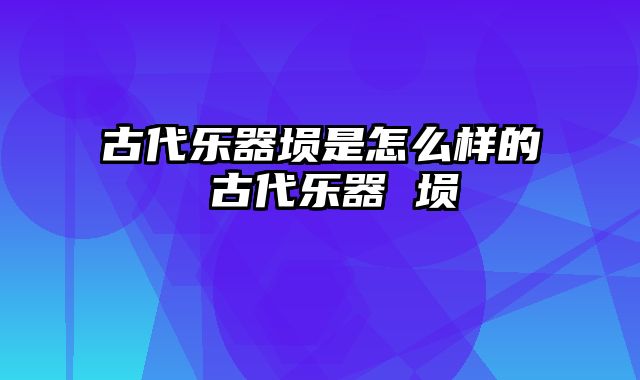 古代乐器埙是怎么样的 古代乐器 埙