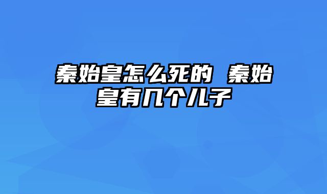 秦始皇怎么死的 秦始皇有几个儿子