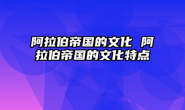 阿拉伯帝国的文化 阿拉伯帝国的文化特点