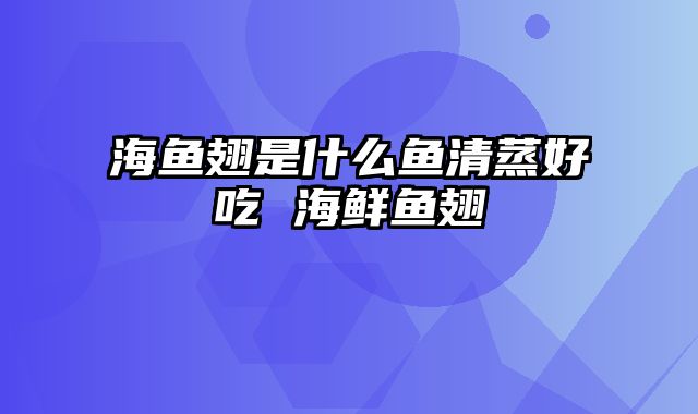 海鱼翅是什么鱼清蒸好吃 海鲜鱼翅