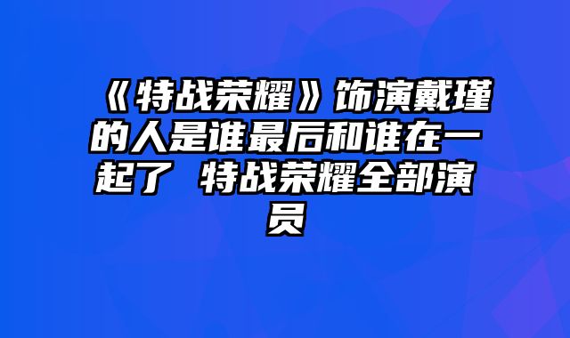 《特战荣耀》饰演戴瑾的人是谁最后和谁在一起了 特战荣耀全部演员