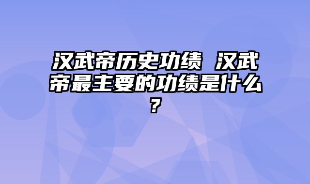 汉武帝历史功绩 汉武帝最主要的功绩是什么?