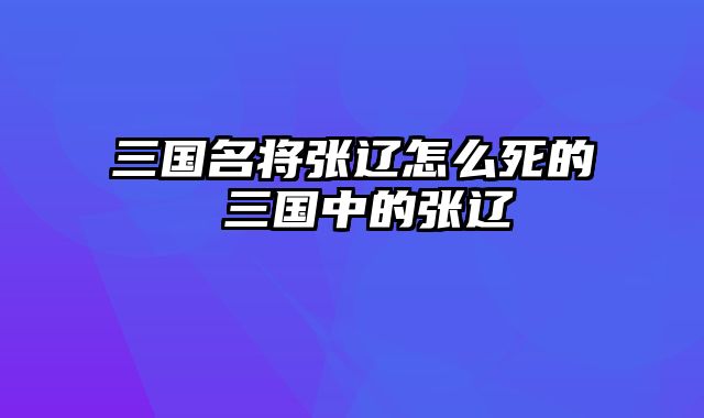 三国名将张辽怎么死的 三国中的张辽