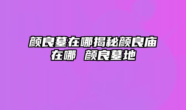 颜良墓在哪揭秘颜良庙在哪 颜良墓地