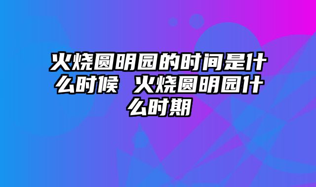 火烧圆明园的时间是什么时候 火烧圆明园什么时期