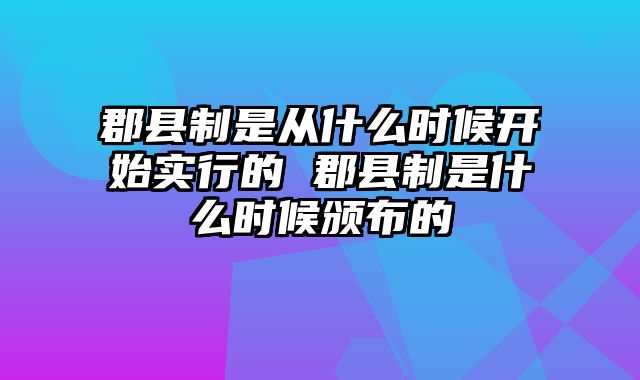 郡县制是从什么时候开始实行的 郡县制是什么时候颁布的