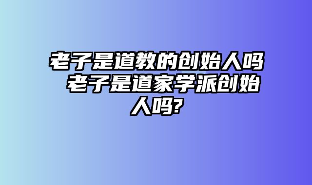 老子是道教的创始人吗 老子是道家学派创始人吗?