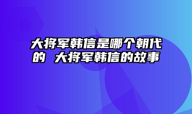 大将军韩信是哪个朝代的 大将军韩信的故事