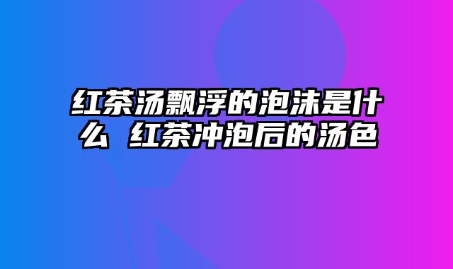 红茶汤飘浮的泡沫是什么 红茶冲泡后的汤色