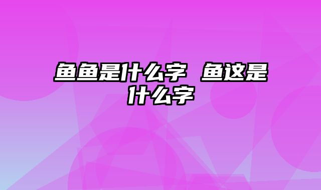 鱼鱼是什么字 鱼这是什么字