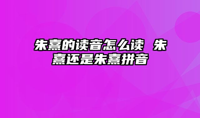 朱熹的读音怎么读 朱熹还是朱熹拼音