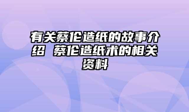 有关蔡伦造纸的故事介绍 蔡伦造纸术的相关资料