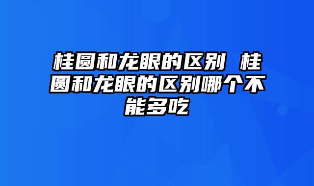 桂圆和龙眼的区别 桂圆和龙眼的区别哪个不能多吃