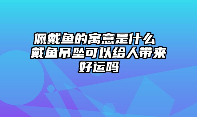 佩戴鱼的寓意是什么 戴鱼吊坠可以给人带来好运吗