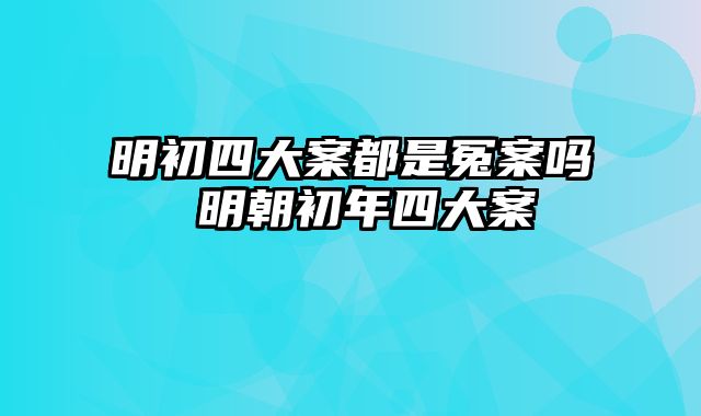 明初四大案都是冤案吗 明朝初年四大案