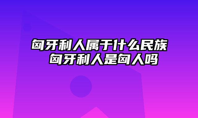 匈牙利人属于什么民族 匈牙利人是匈人吗