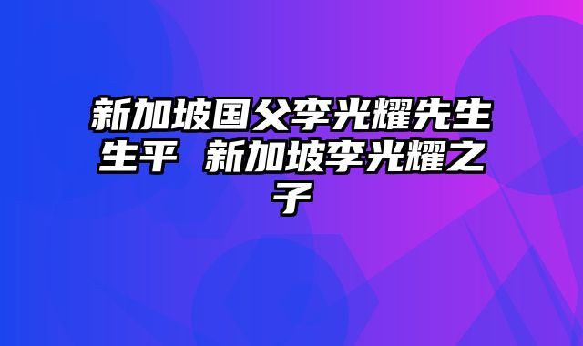 新加坡国父李光耀先生生平 新加坡李光耀之子