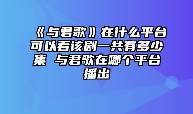 《与君歌》在什么平台可以看该剧一共有多少集 与君歌在哪个平台播出