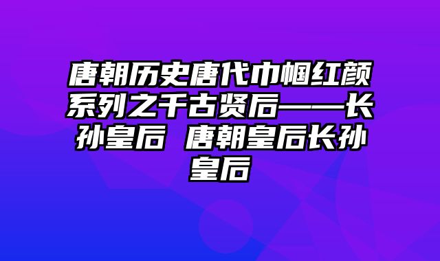 唐朝历史唐代巾帼红颜系列之千古贤后——长孙皇后 唐朝皇后长孙皇后