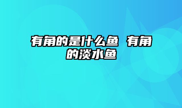 有角的是什么鱼 有角的淡水鱼