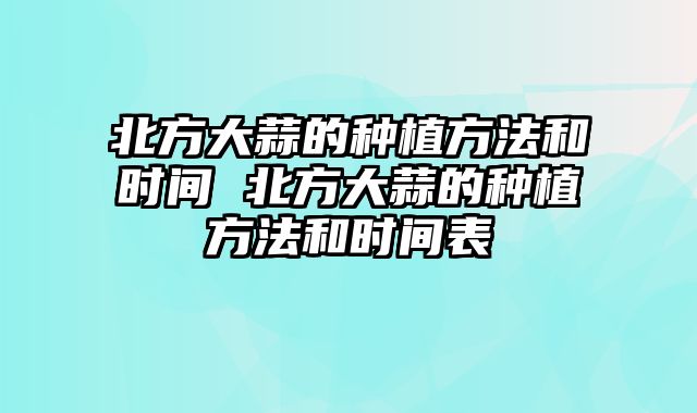 北方大蒜的种植方法和时间 北方大蒜的种植方法和时间表