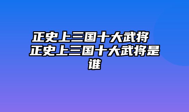 正史上三国十大武将 正史上三国十大武将是谁