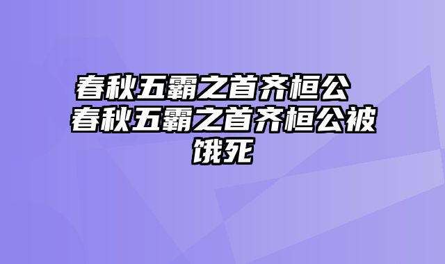 春秋五霸之首齐桓公 春秋五霸之首齐桓公被饿死