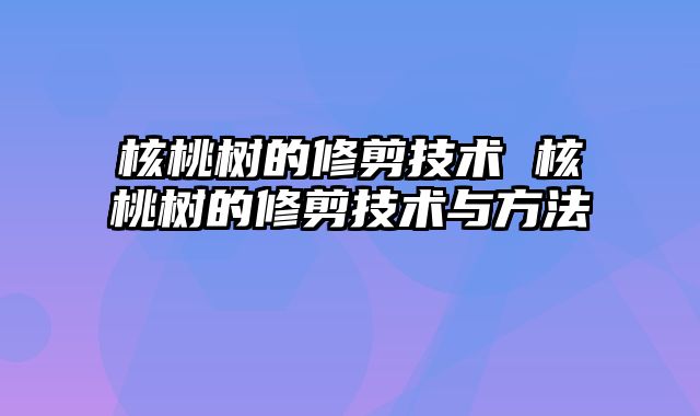 核桃树的修剪技术 核桃树的修剪技术与方法