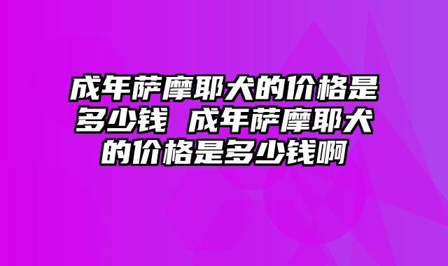 成年萨摩耶犬的价格是多少钱 成年萨摩耶犬的价格是多少钱啊