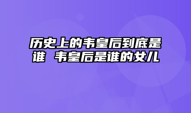 历史上的韦皇后到底是谁 韦皇后是谁的女儿