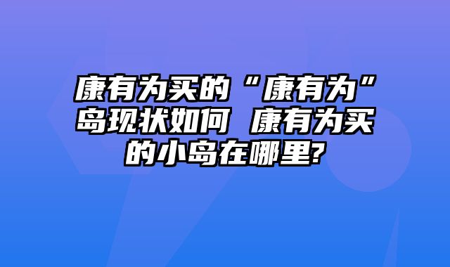 康有为买的“康有为”岛现状如何 康有为买的小岛在哪里?