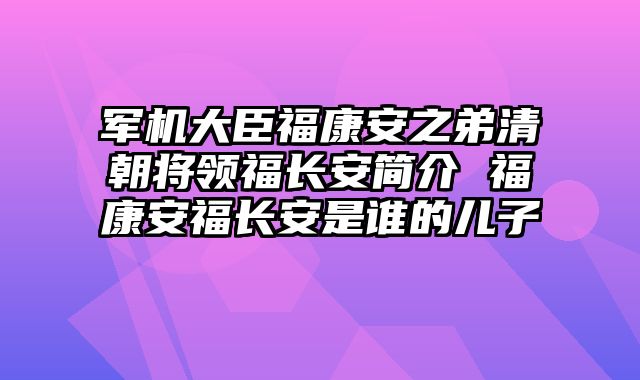 军机大臣福康安之弟清朝将领福长安简介 福康安福长安是谁的儿子