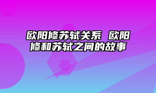 欧阳修苏轼关系 欧阳修和苏轼之间的故事