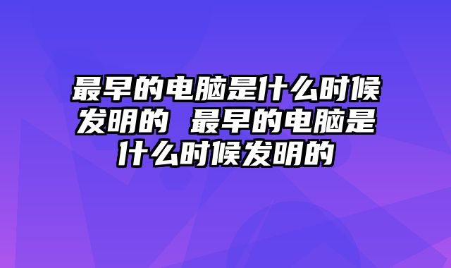 最早的电脑是什么时候发明的 最早的电脑是什么时候发明的