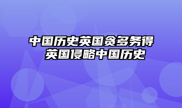 中国历史英国贪多务得 英国侵略中国历史