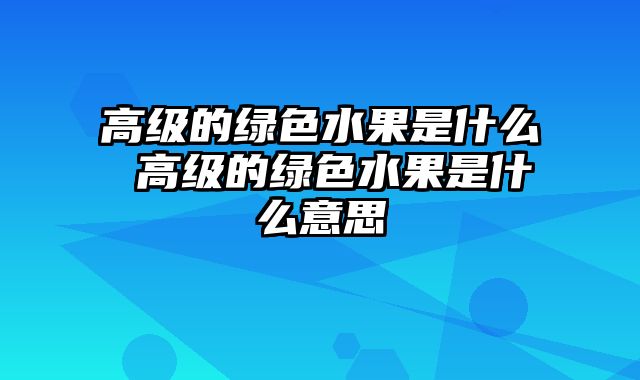 高级的绿色水果是什么 高级的绿色水果是什么意思