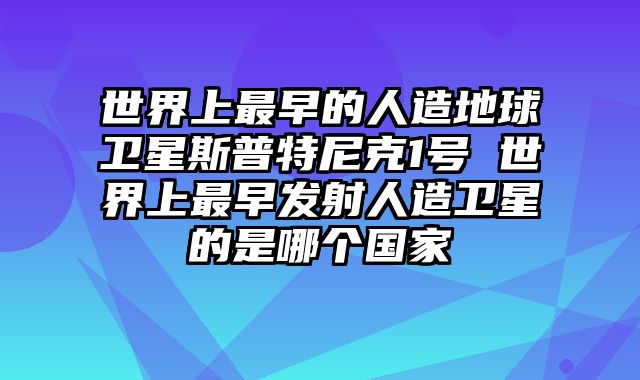 世界上最早的人造地球卫星斯普特尼克1号 世界上最早发射人造卫星的是哪个国家