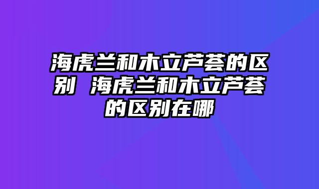 海虎兰和木立芦荟的区别 海虎兰和木立芦荟的区别在哪