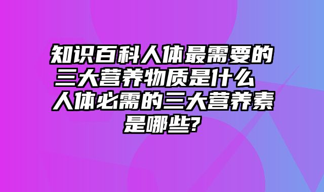 知识百科人体最需要的三大营养物质是什么 人体必需的三大营养素是哪些?