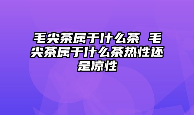 毛尖茶属于什么茶 毛尖茶属于什么茶热性还是凉性