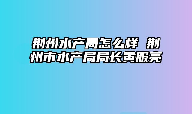 荆州水产局怎么样 荆州市水产局局长黄服亮