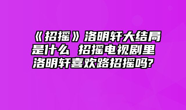 《招摇》洛明轩大结局是什么 招摇电视剧里洛明轩喜欢路招摇吗?