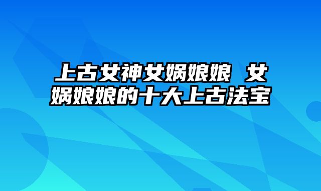 上古女神女娲娘娘 女娲娘娘的十大上古法宝